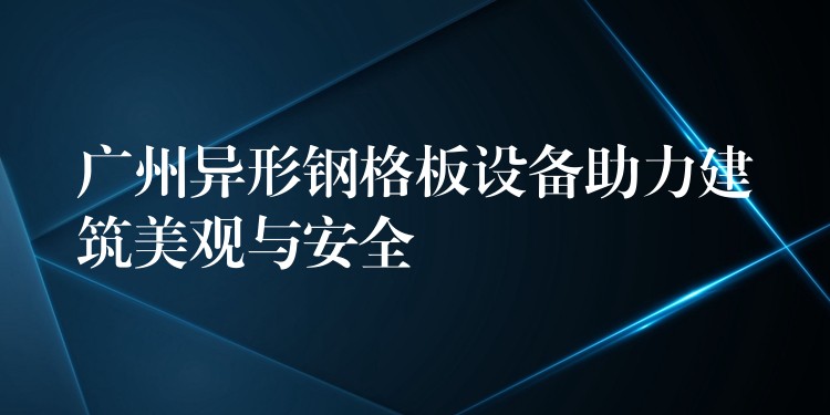 广州异形钢格板设备助力建筑美观与安全 广州异形钢格板设备助力建筑美观与安全