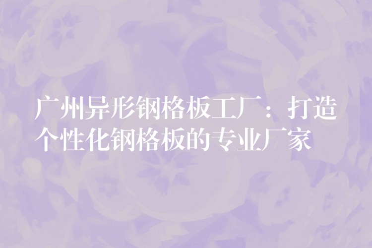 广州异形钢格板工厂:打造个性化钢格板的专业厂家 广州异形钢格板工厂:打造个性化钢格板的专业厂家