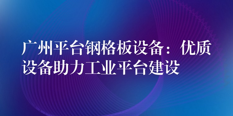 广州平台钢格板设备:优质设备助力工业平台建设 广州平台钢格板设备:优质设备助力工业平台建设