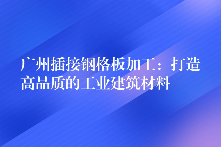 广州插接钢格板加工:打造高品质的工业建筑材料 广州插接钢格板加工:打造高品质的工业建筑材料