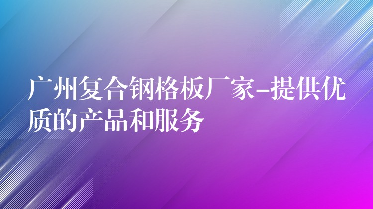 广州复合钢格板厂家-提供优质的产品和服务 广州复合钢格板厂家-提供优质的产品和服务