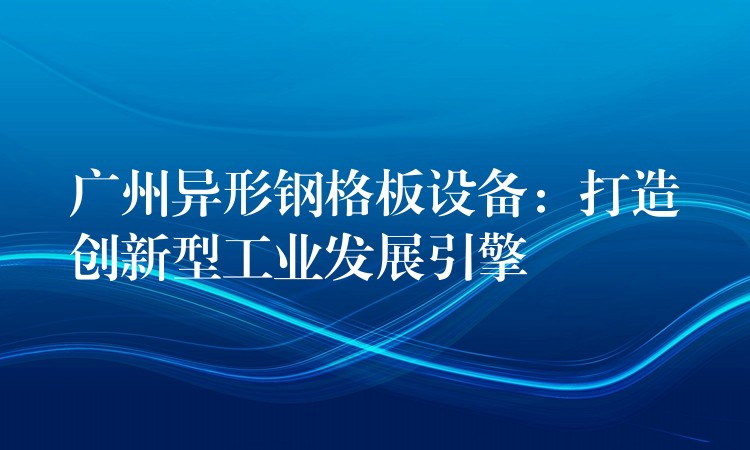 广州异形钢格板设备:打造创新型工业发展引擎 广州异形钢格板设备:打造创新型工业发展引擎