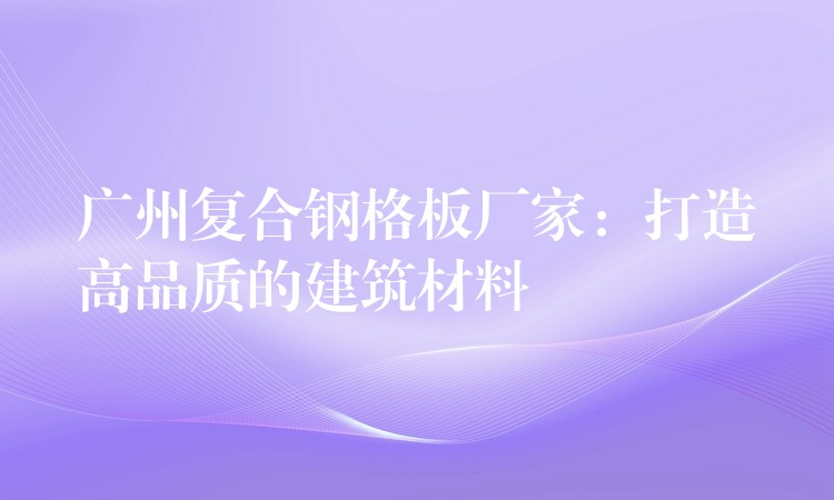 广州复合钢格板厂家:打造高品质的建筑材料 广州复合钢格板厂家:打造高品质的建筑材料