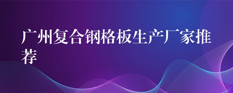 广州复合钢格板生产厂家推荐 广州复合钢格板生产厂家推荐