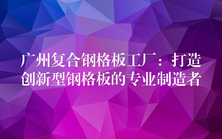 广州复合钢格板工厂:打造创新型钢格板的专业制造者 广州复合钢格板工厂:打造创新型钢格板的专业制造者