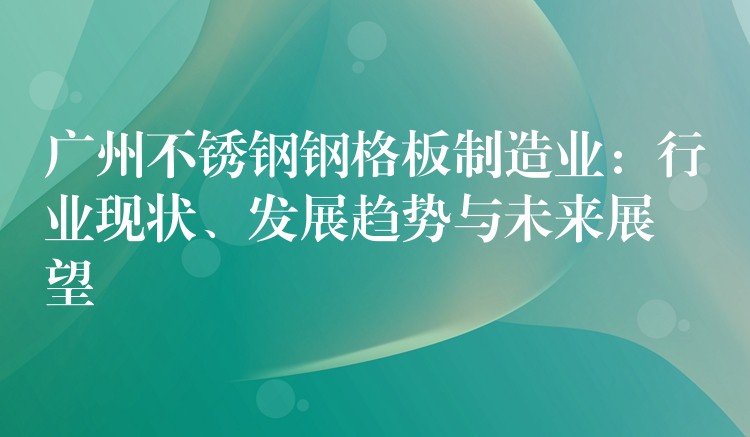 广州不锈钢钢格板制造业:行业现状、发展趋势与未来展望 广州不锈钢钢格板制造业:行业现状、发展趋势与未来展望