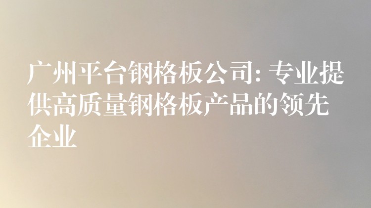 广州平台钢格板公司: 专业提供高质量钢格板产品的领先企业 广州平台钢格板公司: 专业提供高质量钢格板产品的领先企业