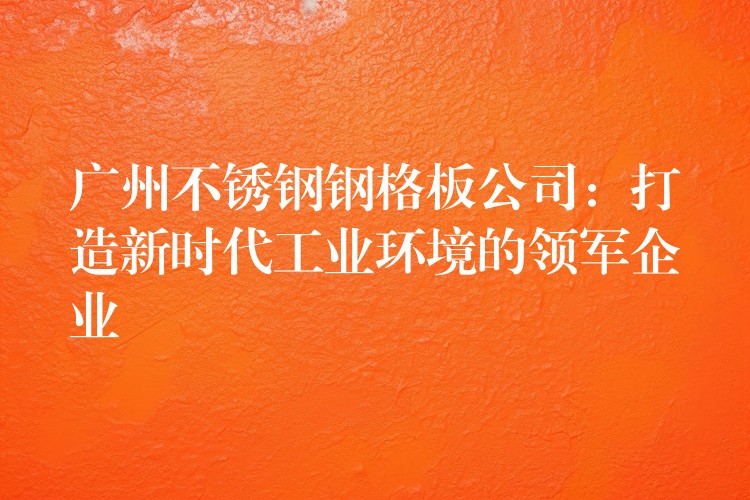广州不锈钢钢格板公司:打造新时代工业环境的领军企业 广州不锈钢钢格板公司:打造新时代工业环境的领军企业