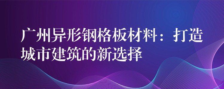 广州异形钢格板材料:打造城市建筑的新选择 广州异形钢格板材料:打造城市建筑的新选择