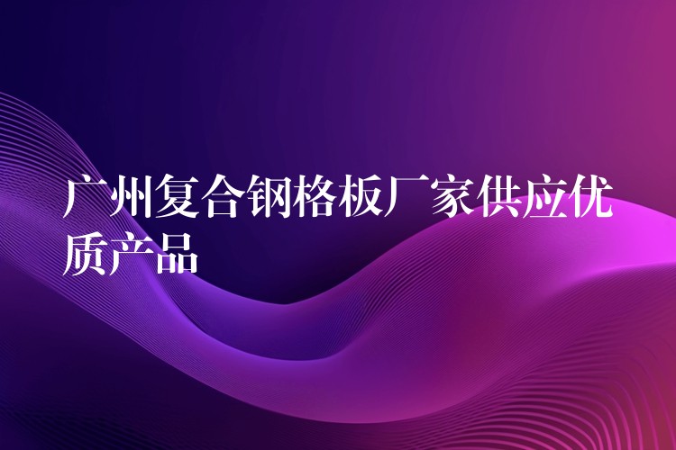 广州复合钢格板厂家供应优质产品 广州复合钢格板厂家供应优质产品