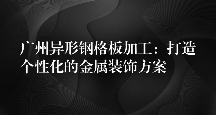 广州异形钢格板加工:打造个性化的金属装饰方案 广州异形钢格板加工:打造个性化的金属装饰方案