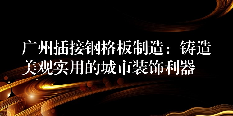 广州插接钢格板制造:铸造美观实用的城市装饰利器 广州插接钢格板制造:铸造美观实用的城市装饰利器