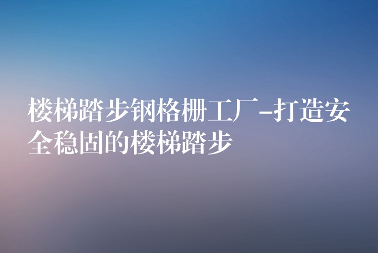 楼梯踏步钢格栅工厂-打造安全稳固的楼梯踏步 楼梯踏步钢格栅工厂-打造安全稳固的楼梯踏步