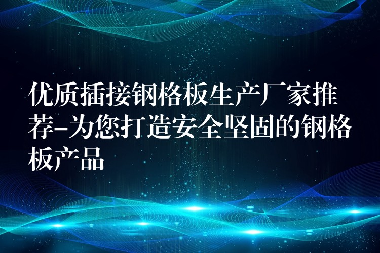 优质插接钢格板生产厂家推荐-为您打造安全坚固的钢格板产品 优质插接钢格板生产厂家推荐-为您打造安全坚固的钢格板产品