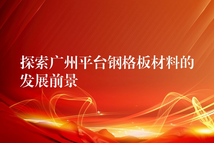 探索广州平台钢格板材料的发展前景 探索广州平台钢格板材料的发展前景