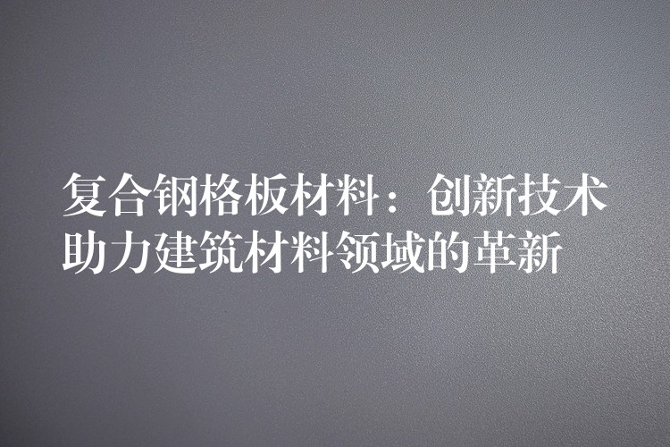 复合钢格板材料:创新技术助力建筑材料领域的革新 复合钢格板材料:创新技术助力建筑材料领域的革新