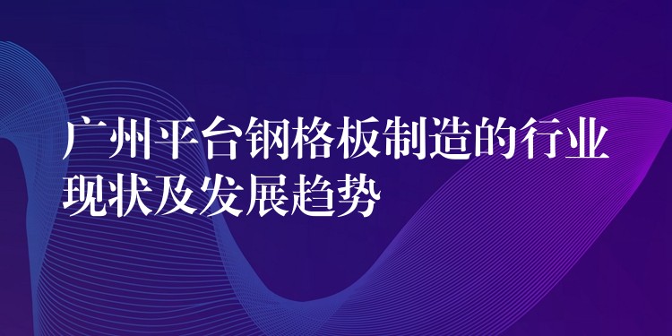 广州平台钢格板制造的行业现状及发展趋势 广州平台钢格板制造的行业现状及发展趋势