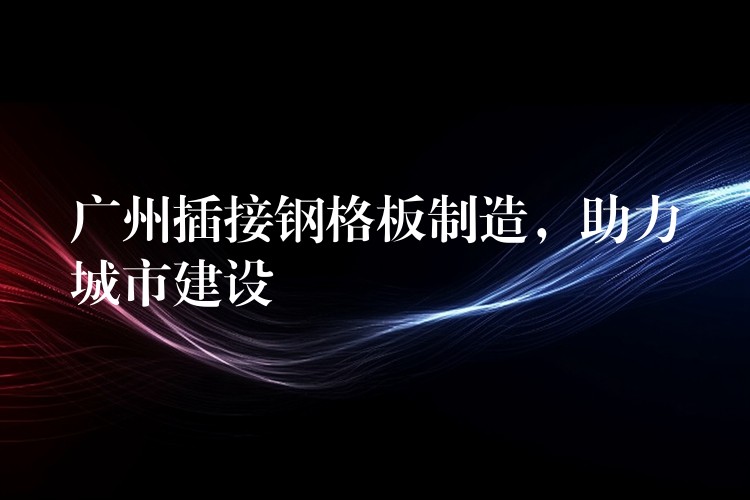 广州插接钢格板制造,助力城市建设 广州插接钢格板制造,助力城市建设
