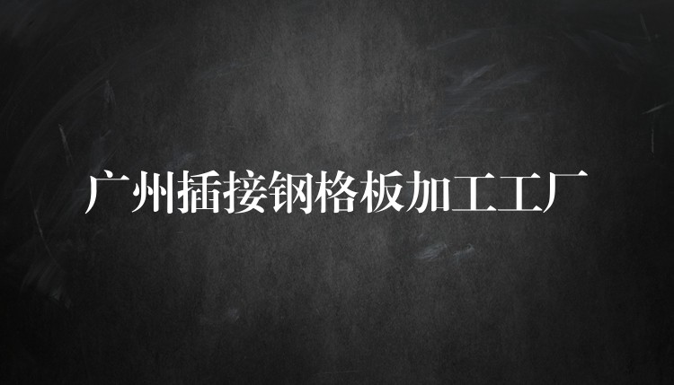 广州插接钢格板加工工厂 广州插接钢格板加工工厂