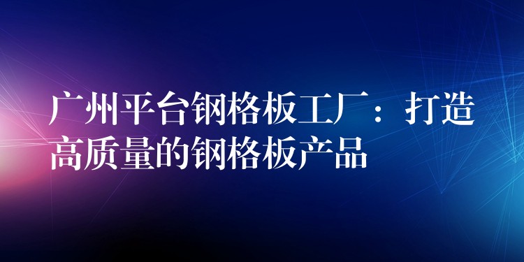 广州平台钢格板工厂:打造高质量的钢格板产品 广州平台钢格板工厂:打造高质量的钢格板产品