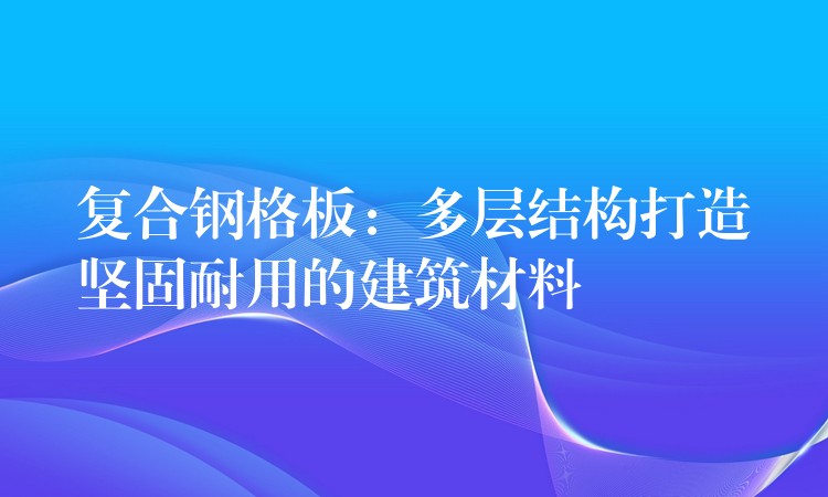 复合钢格板:多层结构打造坚固耐用的建筑材料 复合钢格板:多层结构打造坚固耐用的建筑材料