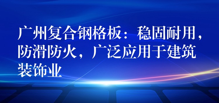 广州复合钢格板:稳固耐用,防滑防火,广泛应用于建筑装饰业 广州复合钢格板:稳固耐用,防滑防火,广泛应用于建筑装饰业