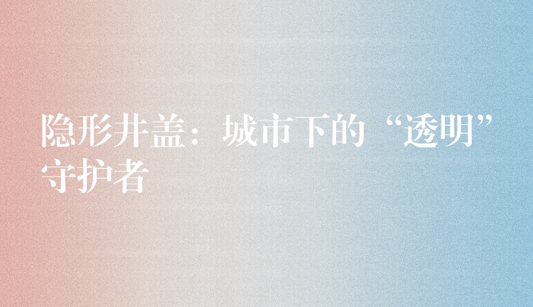 隐形井盖:城市下的“透明”守护者 隐形井盖:城市下的“透明”守护者