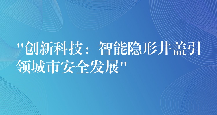 “创新科技:智能隐形井盖引领城市安全发展” “创新科技:智能隐形井盖引领城市安全发展”