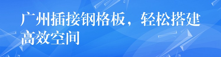 广州插接钢格板,轻松搭建高效空间 广州插接钢格板,轻松搭建高效空间