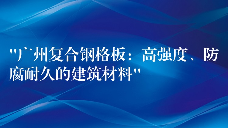 “广州复合钢格板:高强度、防腐耐久的建筑材料” “广州复合钢格板:高强度、防腐耐久的建筑材料”
