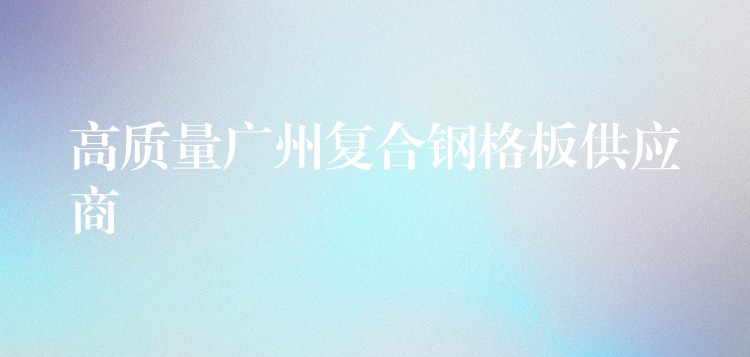高质量广州复合钢格板供应商 高质量广州复合钢格板供应商