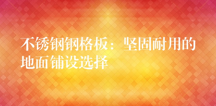 不锈钢钢格板:坚固耐用的地面铺设选择 不锈钢钢格板:坚固耐用的地面铺设选择