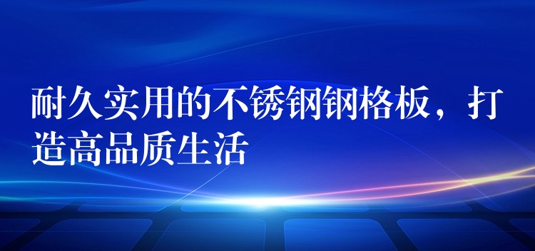 耐久实用的不锈钢钢格板,打造高品质生活 耐久实用的不锈钢钢格板,打造高品质生活