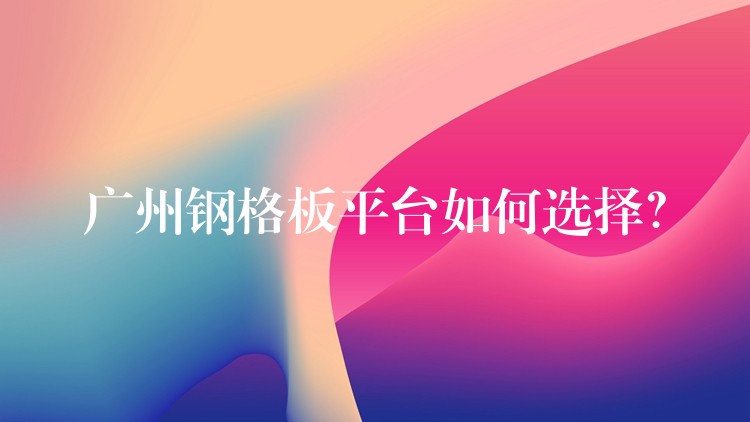 广州钢格板平台如何选择? 广州钢格板平台如何选择?