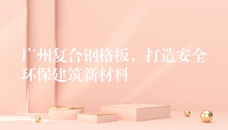 广州复合钢格板,打造安全环保建筑新材料 广州复合钢格板,打造安全环保建筑新材料