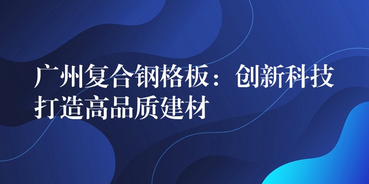 广州复合钢格板:创新科技打造高品质建材 广州复合钢格板:创新科技打造高品质建材