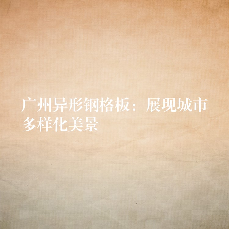 广州异形钢格板:展现城市多样化美景 广州异形钢格板:展现城市多样化美景