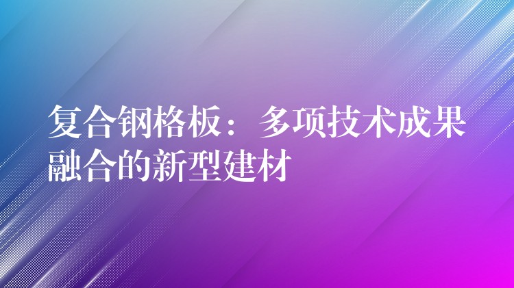 复合钢格板:多项技术成果融合的新型建材 复合钢格板:多项技术成果融合的新型建材