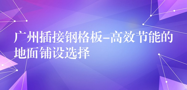 广州插接钢格板-高效节能的地面铺设选择 广州插接钢格板-高效节能的地面铺设选择
