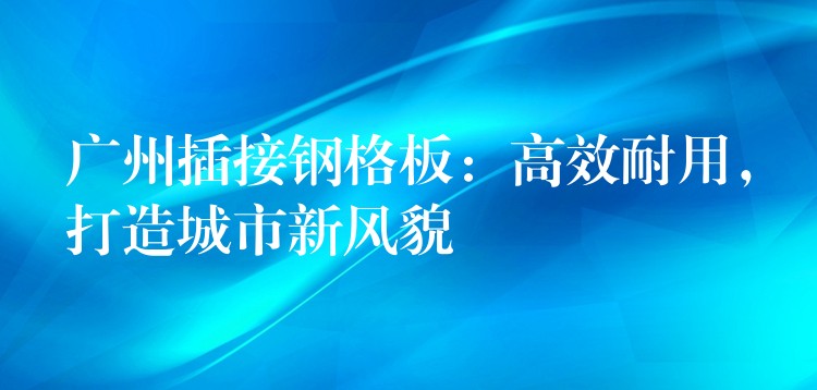 广州插接钢格板:高效耐用,打造城市新风貌 广州插接钢格板:高效耐用,打造城市新风貌