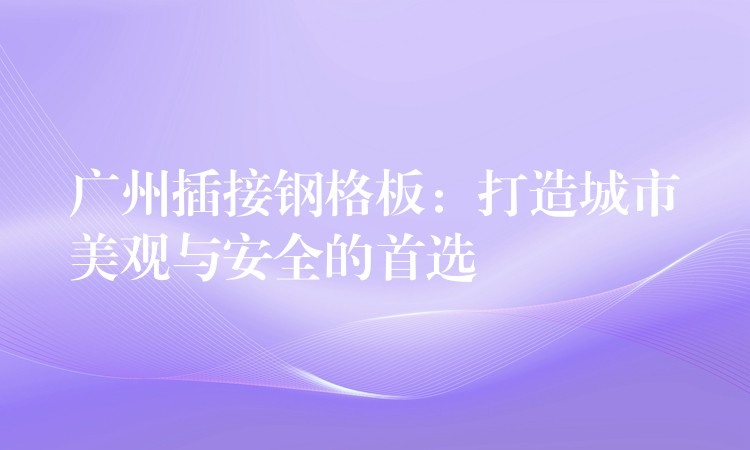 广州插接钢格板:打造城市美观与安全的首选 广州插接钢格板:打造城市美观与安全的首选