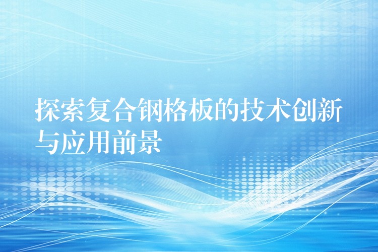探索复合钢格板的技术创新与应用前景 探索复合钢格板的技术创新与应用前景