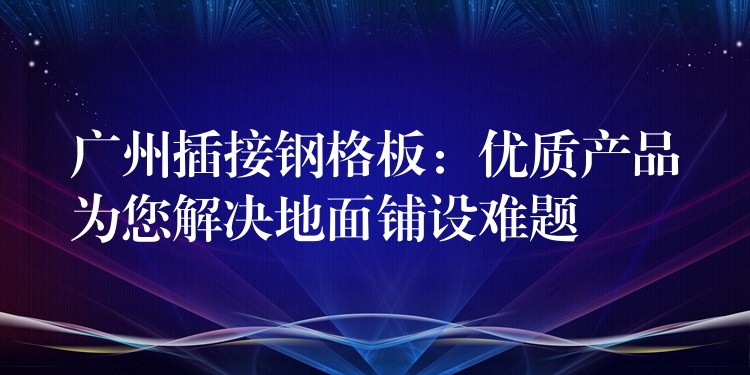 广州插接钢格板:优质产品为您解决地面铺设难题 广州插接钢格板:优质产品为您解决地面铺设难题