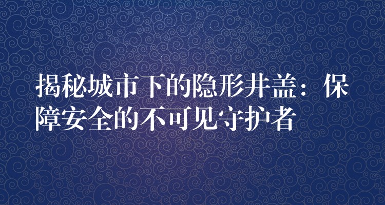 揭秘城市下的隐形井盖:保障安全的不可见守护者 揭秘城市下的隐形井盖:保障安全的不可见守护者