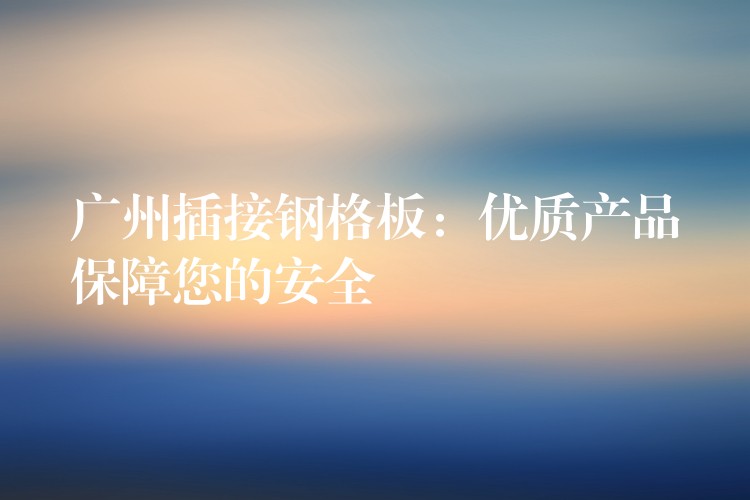 广州插接钢格板：优质产品保障您的安全