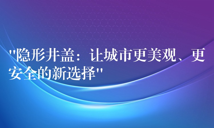 “隐形井盖:让城市更美观、更安全的新选择” “隐形井盖:让城市更美观、更安全的新选择”
