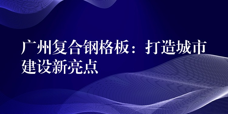 广州复合钢格板：打造城市建设新亮点