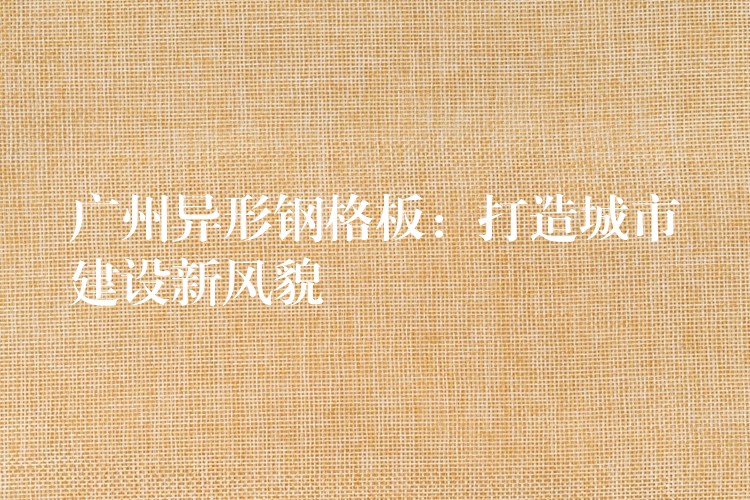 广州异形钢格板:打造城市建设新风貌 广州异形钢格板:打造城市建设新风貌