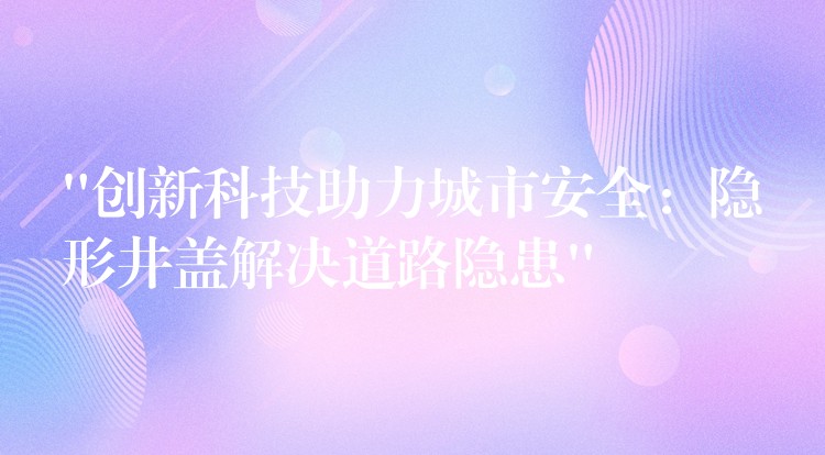 “创新科技助力城市安全:隐形井盖解决道路隐患” “创新科技助力城市安全:隐形井盖解决道路隐患”