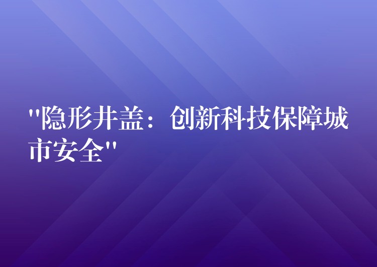 “隐形井盖:创新科技保障城市安全” “隐形井盖:创新科技保障城市安全”